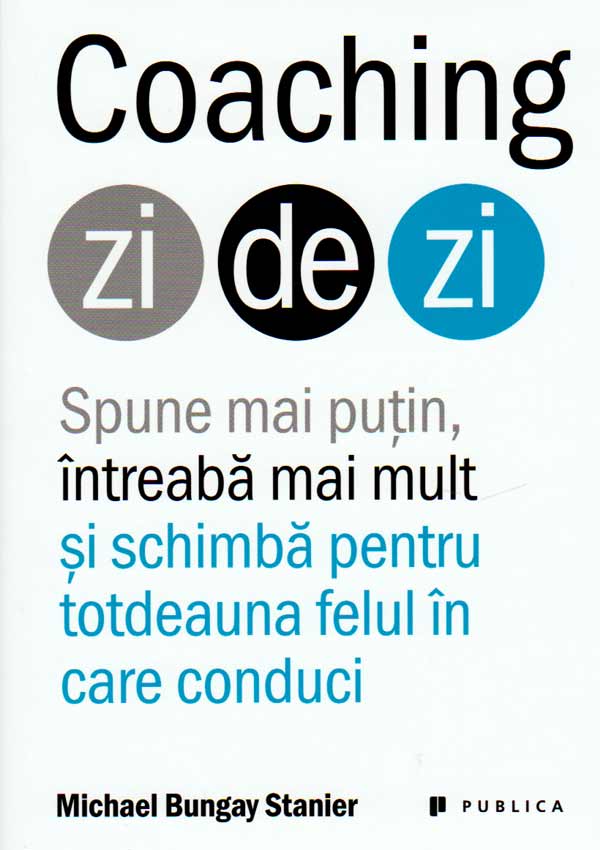 Coaching zi de zi. Spune mai putin, intreaba mai mult si schimba pentru totdeauna felul in care conduci - Michael Bungay Stanier